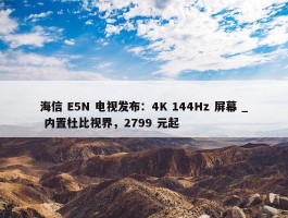 海信 E5N 电视发布：4K 144Hz 屏幕 _ 内置杜比视界，2799 元起