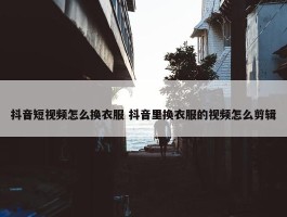 抖音短视频怎么换衣服 抖音里换衣服的视频怎么剪辑