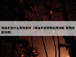 诛仙手游什么宠物更好（诛仙手游宠物选择详解 宠物技能攻略）