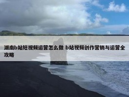 湖南b站短视频运营怎么做 b站视频创作营销与运营全攻略