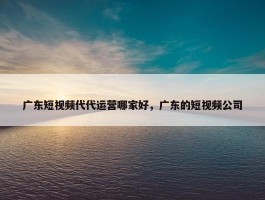 广东短视频代代运营哪家好，广东的短视频公司