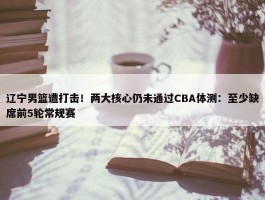 辽宁男篮遭打击！两大核心仍未通过CBA体测：至少缺席前5轮常规赛