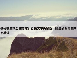 把松弛感玩出新高度！自信又不失随性，姚晨的时尚感从不单调