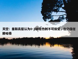 天空：曼联高层认为0-3输给热刺不可接受，但仍信任滕哈格