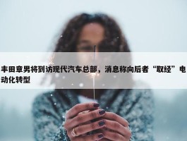 丰田章男将到访现代汽车总部，消息称向后者“取经”电动化转型