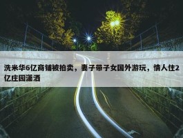 洗米华6亿商铺被拍卖，妻子带子女国外游玩，情人住2亿庄园潇洒