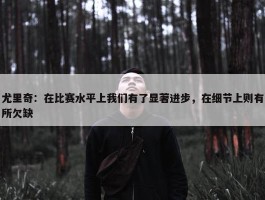 尤里奇：在比赛水平上我们有了显著进步，在细节上则有所欠缺