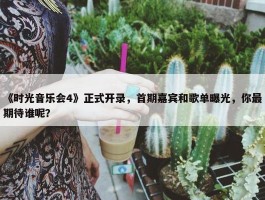 《时光音乐会4》正式开录，首期嘉宾和歌单曝光，你最期待谁呢？