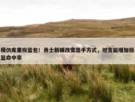 模仿库里投篮包！勇士新援改变出手方式，坦言能增加投篮命中率