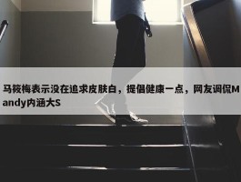 马筱梅表示没在追求皮肤白，提倡健康一点，网友调侃Mandy内涵大S