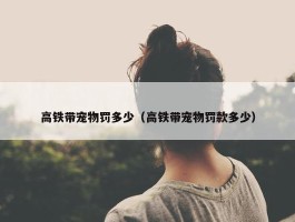 高铁带宠物罚多少（高铁带宠物罚款多少）