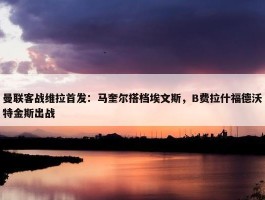 曼联客战维拉首发：马奎尔搭档埃文斯，B费拉什福德沃特金斯出战