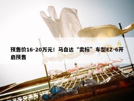 预售价16-20万元！马自达“卖标”车型EZ-6开启预售