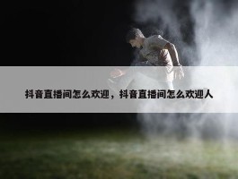 抖音直播间怎么欢迎，抖音直播间怎么欢迎人