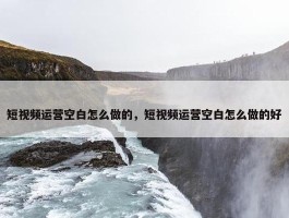 短视频运营空白怎么做的，短视频运营空白怎么做的好