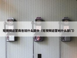 短视频运营商包括什么部分（短视频运营叫什么部门）