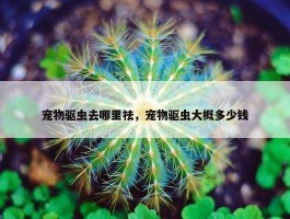 宠物驱虫去哪里祛，宠物驱虫大概多少钱