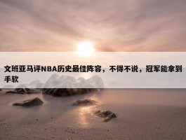 文班亚马评NBA历史最佳阵容，不得不说，冠军能拿到手软