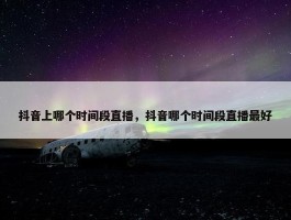 抖音上哪个时间段直播，抖音哪个时间段直播最好