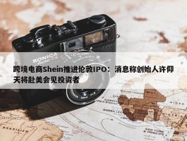 跨境电商Shein推进伦敦IPO：消息称创始人许仰天将赴美会见投资者