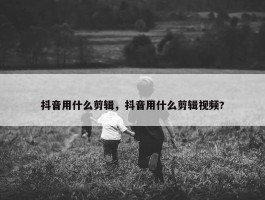 抖音用什么剪辑，抖音用什么剪辑视频?