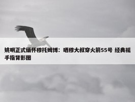 姚明正式缅怀穆托姆博：晒穆大叔穿火箭55号 经典摇手指背影图