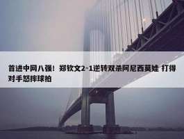 首进中网八强！郑钦文2-1逆转双杀阿尼西莫娃 打得对手怒摔球拍