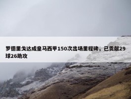 罗德里戈达成皇马西甲150次出场里程碑，已贡献29球26助攻