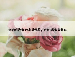 全新帕萨特Pro长沙品鉴，合资B级车卷起来