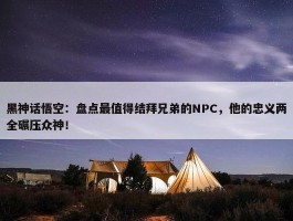 黑神话悟空：盘点最值得结拜兄弟的NPC，他的忠义两全碾压众神！