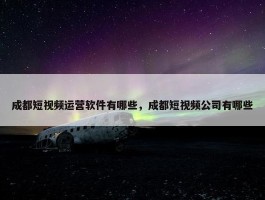 成都短视频运营软件有哪些，成都短视频公司有哪些