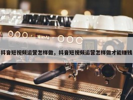 抖音短视频运营怎样做，抖音短视频运营怎样做才能赚钱