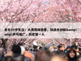 老瓦59岁生日！大满贯缔造者，技战术创新&amp;乒乓推广，历史第一人