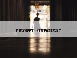 抖音游戏不了，抖音不能玩游戏了