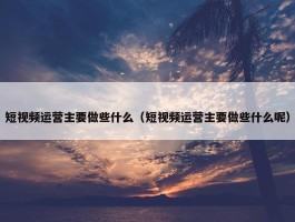 短视频运营主要做些什么（短视频运营主要做些什么呢）