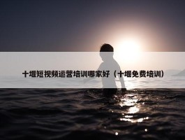 十堰短视频运营培训哪家好（十堰免费培训）