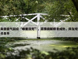 吴倩霸气回应“眼里没光”，高情商解释显成熟，网友观点各异