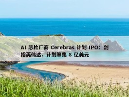 AI 芯片厂商 Cerebras 计划 IPO：剑指英伟达，计划筹集 8 亿美元