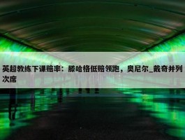 英超教练下课赔率：滕哈格低赔领跑，奥尼尔_戴奇并列次席