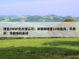 得到FMVP仍不受认可！休赛期增重10磅肌肉，贝弗利：羡慕他的身材