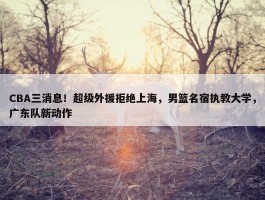 CBA三消息！超级外援拒绝上海，男篮名宿执教大学，广东队新动作