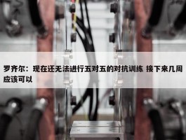 罗齐尔：现在还无法进行五对五的对抗训练 接下来几周应该可以