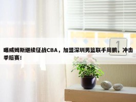 曝威姆斯继续征战CBA，加盟深圳男篮联手周鹏，冲击季后赛！