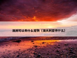 澳洲可以养什么宠物（澳大利亚养什么）