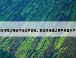 短视频运营如何拍摄于剪辑，想做短视频运营从哪里入手