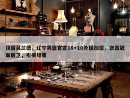 顶替莫兰德，辽宁男篮官宣18+10外援加盟，送出冠军后卫，引援结束