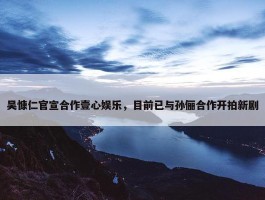 吴慷仁官宣合作壹心娱乐，目前已与孙俪合作开拍新剧