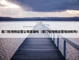 厦门短视频运营公司靠谱吗（厦门短视频运营培训机构）