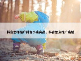 抖音怎样推广抖音小店商品，抖音怎么推广店铺