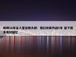 姚明16年名人堂谈穆大叔：我们并肩作战5年 留下很多美好回忆